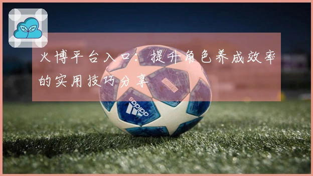 火博平台入口：提升角色养成效率的实用技巧分享