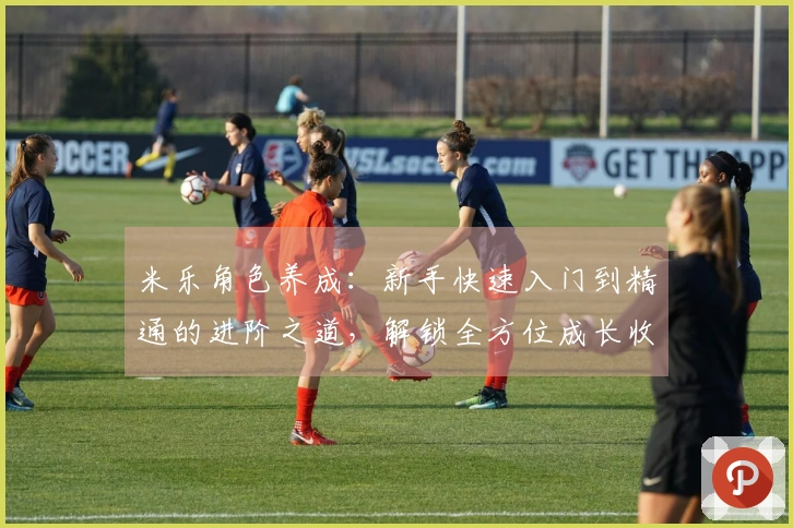 米乐角色养成：新手快速入门到精通的进阶之道，解锁全方位成长收益